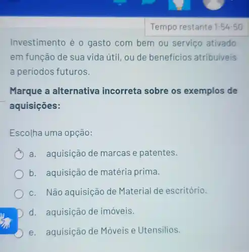 Investime nto é o gasto com bem ou servico ativado
em função de sua vida útil ou de beneficios atribuiveis
a periodos futuros.
Marque a alternativa incorreta sobre os exemplos de
aquisições:
Escolha uma opção:
a. aquisição de marcas e patentes.
b. aquisição de matéria prima.
c. Não aquisição de Material de escritório.
D d. aquisição de imóveis.
e. aquisição de Móveis e Utensilios.