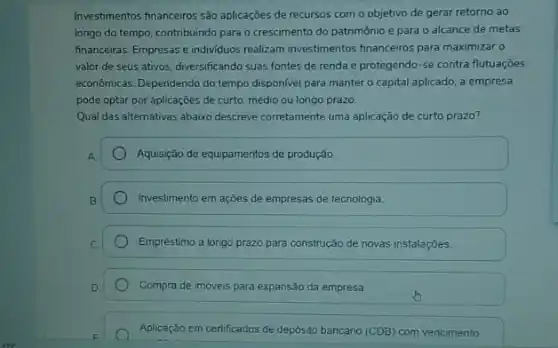 Investmentos financeiros são aplicaçoes de recursos com o objetivo de gerar retorno ao
longo do tempo, contribuindo para o crescimento do patrimônio e para 0 alcance de metas
financeiras. Empresas e individuos realizam investimentos financeiros para maximizar o
valor de seus ativos diversificando suas fontes de renda e protegendo-se contra flutuaçōes
economicas. Dependendo do tempo disponivel para manter o capital aplicado, a empresa
pode optar por aplicações de curto, médio ou longo prazo.
Qual das alternativas abaixo descreve corretamente uma aplicação de curto prazo?
A.
Aquisição de equipamentos de produção.
Investimento em ações de empresas de tecnologia.
Empréstimo a longo prazo para construção de novas instalaçóes.
Compra de imóveis para expansão da empresa.
Aplicação em certificados de depósito bancário (CDB) com vencimento