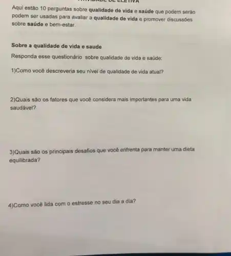 INVIDADE DE ELETIVA
Aqui estão 10 perguntas sobre qualidade de vida e saúde que podem seráo
podem ser usadas para avaliar a qualidade de vida e promover discussões
sobre saúde e bem-estar.
Sobre a qualidade de vida e saude
Responda esse questionário sobre qualidade de vida e saúde:
1)Como você descreveria seu nivel de qualidade de vida atual?
2)Quais são os fatores que você considera mais importantes para uma vida
saudável?
3)Quais são os principais desafios que você enfrenta para manter uma dieta
equilibrada?
4)Como você lida com
estresse no seu dia a dia?