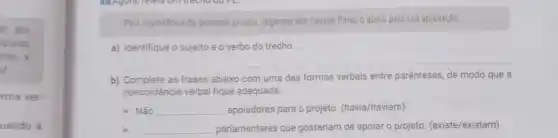 io aos
plares
ensa a
ut.
rma ver-
uando a
Pela importância do presente projeto, rogamos aos nossos Pares o apoio para sua aprovação.
a) Identifique o sujeito e overbo do trecho.
b) Complete as frases abaixo com uma das formas verbais entre parênteses, de modo que a
concordância verbal fique adequada.
)) Não __ apoiadores para o projeto (havia/haviam)
x) __ parlamentares que gostariam de apoiar o projeto (existe/existem)