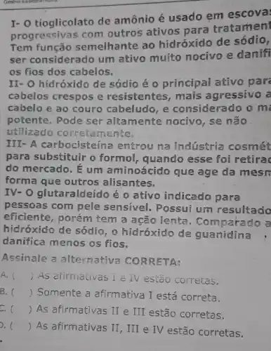 I-O tioglicolato de amônio é usado em escova
progressiv as com outros ativos para tratamen
Tem função semelhante ao hidróxido de sódio,
ser considerado um ativo muito nocivo e danifi
os fios dos cabelos.
II-O hidróxido de sódio é o principal ativo par
cabelos crespos e resistentes , mais agressivo a
cabelo e ao couro cabeludo e considera do o m
potente . Pode ser altamente nocivo, se não
utilizado correta mente.
III-A carbocisteína entrou na industria cosmét
para substituir o formol,quando esse foi retirac
do mercado , E um aminoácido que age da mesn
forma que outros alisantes.
IV-O glutaraldeí do é o ativo indicado para
pessoas com pele sensivel . Possui um resultado
eficiente , porém tem a ação lenta . Compai ado a
hidroxido de sódio hidroxido de guanidina
danifica menos os fios.
Assinale a alternativa CORRET A:
A. () As afirmativas I e TV estão corretas.
B. () Somente a afirmativa I está correta.
C. () As afirmativas II e III estão corretas.
. () As afirmativas II, III e IV estão corretas.