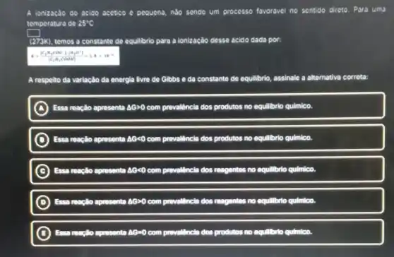 A ionização do acido acético é pequena, nào sendo um processo favoravel no sentido direto Para uma
temperatura de 25^circ C
square 
(273K), temos a constante de equilibrio para a ionização desse acido dada por:
R=([C_(2)N_(1)COO^-][B_(2)O^+])/([C_(2)B_(1)COOH])=1.8times 10^-1
A respeito da variação da energia livre de Gibbs e da constante de equilibrio, assinale a alternativa correta:
A Essa reação aprosenta Delta Ggt 0 com prevalência dos produtos no equilibrio quimico.
D Essa reação apresenta Delta Glt 0 com prevalência dos produtos no equilibrio qulmico.
C ) Essa reação apresenta Delta Glt 0 com prevallencia dos reagentes no equilibrio quimico.
D ) Essa reação apresenta Delta Ggt 0 com prevallencia dos reagentes no equilibrio qulmico.
E reação apresenta Delta G=0 com prevalência dos produtos no equilibrio qulmico.