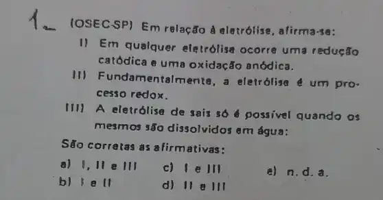 IOSEC SP) Em relacao A alairólise , afirma-se:
1) Em qualquer elecrolise ocorre um redução
catódica e uma oxidação anódica.
11) F undamentalmente a eletrolise um pro.
cesso redox.
(11) A eletrólise de sais so possivel quando os
mesmos são dissolvidos em água:
Sǎo correlas as alirmativas:
a) 1,11 e III
c) 111
e) n.d.a.
b) 1 all
d) 11 8111