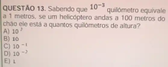 IQUEST ÁO 13 Sabendo que
10^-3
quilômetr equivale
a 1 metros , se um helicóptero andas a 100 metros do
chào ele está a quantos quilômetros de altura?
A) 10^2
B) 10
C) 10^-1
D) 10^-2
E) 1