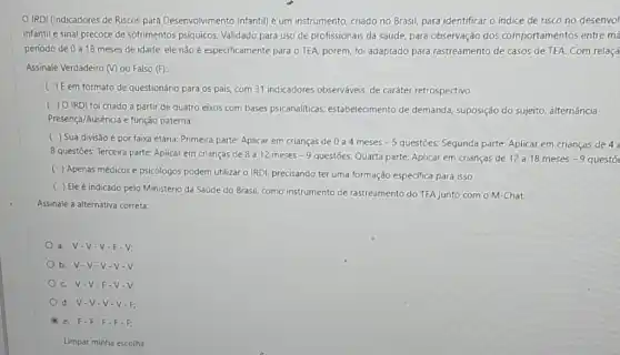 IRDI (Indicadores de Riscos para Desenvolvimento Infantil) é um instrumento criado no Brasil, para identificar o indice de risco no desenvol
infantil e sinal precoce de sofrimentos psíquicos Validado para uso de profissionais da saúde, para observação dos comportamentos entre mã
período de 0 a 18 meses de idade, ele não é especificamente para 0 TEA, porém, foi adaptado para rastreamento de casos de TEA. Com relaçã
Assinale Verdadeiro (V) ou Falso (F):
( ) Eem formato de questionário para os pais com 31 indicadores observáveis de caráter retrospectivo.
( ) O IRDI foi criado a partir de quatro eixos com bases psicanaliticas; estabelecimento de demanda, suposição do sujeito, alternância
Presença/Ausência e função paterna
( ) Sua divisǎo é por faixa etária: Primeira parte: Aplicar em crianças de 0 a 4 meses -5 questōes; Segunda parte.Aplicar em crianças de 4
8 questoes; Terceira parte: Aplicar em crianças de 8 a 12 meses -9	Quarta parte: Aplicar em crianças de 12 a 18 meses -9 questo
( ) Apenas médicos e psicólogos podem utilizar o IRDI, precisando ter uma formação especifica para isso.
( ) Ele indicado pelo Ministério da Saúde do Brasil, como instrumento de rastreamento do TEA junto com o M -Chat.
Assinale a alternativa correta:
a. V-V-V-F-V;
b. V-V -V-V-V.
C. V-V.F-V-V:
d. V-V-V - V
e. F-F-F-F