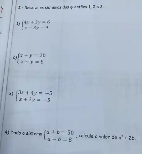 I-Resolva os sistemas das questōes 1,2 e 3.
1)  ) 4x+3y=6 x-3y=9 
2)  ) x+y=20 x-y=8 
3)
 ) 3x+4y=-5 x+3y=-5 
4) Dado o sistema
 ) a+b=50 a-b=8  calcule o valor