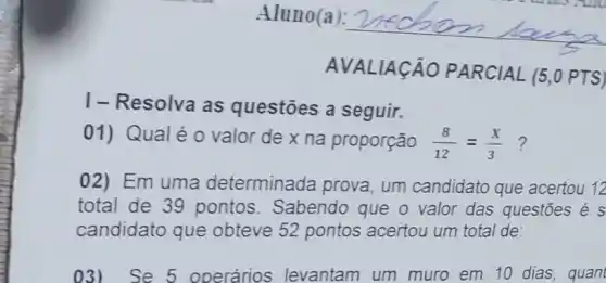 I-Resolva as questōes a seguir.
AVAL IACÁO PARCIAL (5,0 PTS)
01) Qualéo valor de x na proporção (8)/(12)=(x)/(3) ?
02) Em uma determinada prova um candidato que acertou 12
total de 39 pontos. Sabendo que o valor das questōes é s
candidato que obteve 52 pontos acertou um total de:
03)Se 5 operários levantam um muro em 10 dias, quant