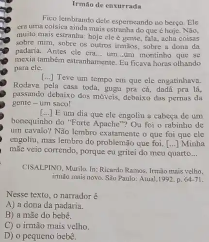 Irmão de enxurrada
Fico lembrando dele esperneando no berço . Ele
era uma coisica ainda mais estranha do que é hoje. Não,
muito mais estranha:hoje ele é gente fala, acha coisas
sobre mim, sobre os outros irmãos, sobre a dona da
padaria. Antes ele era __ um __ um montinho que se
mexia também estranhamente. Eu ficava horas olhando
para ele.
[...]Teve um tempo em que ele engatinhava.
Rodava pela casa toda, gugu pra cá , dadá pra lá,
passando debaixo dos móveis, debaixo das pernas da
gente - um saco!
() E um dia que ele engoliu a cabeça de um
bonequinho do "Forte Apache "? Ou foi o rabinho de
um cavalo? Não lembro exatamente o que foi que ele
engoliu, mas lembro do problemão que foi [...] Minha
mãe veio correndo , porque eu gritei do meu quarto __
CISALPINO, Murilo In: Ricardo Ramos . Irmão mais velho.
irmão mais novo. São Paulo: Atual,1992 . p. 64-71
Nesse texto, o narrador é
A) a dona da padaria.
B) a mãe do bebê.
C) o irmão mais velho.