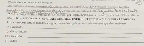 irão se atrair ou se repelir? Por quê?
__
reason	SCSNN
3) As principats wansformatoes'de energia por eletrodomésticos a partir da energia elétrica sao as
ENERGIA MECANICA,ENERGIA SONORA, ENERGIA TÉRMICA E ENERGIA LUMINOSA.
Dos eletrodomésticos listados a seguir, determine quais as possiveis energias que eles produzem.
a) Ventilador
b) Micro-ondas
c) Televisão
d) Radio
__