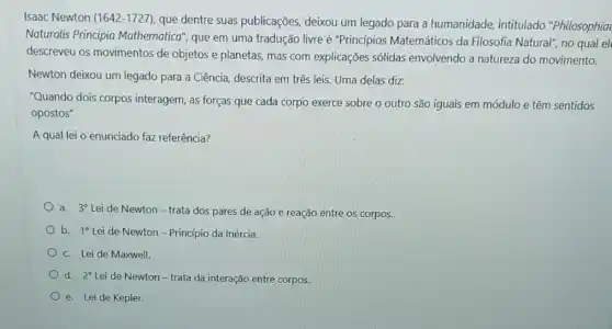 Isaac Newton (1642-1727)que dentre suas publicações, deixou um legado para a humanidade , intitulado "Philosophia
Naturalis Principia Mathematica", que em uma tradução livre é "Princípios Matemáticos da Filosofia Natural", no qual el
descreveu os movimentos de objetos e planetas mas com explicações sólidas envolvendo a natureza do movimento.
Newton deixou um legado para a Ciência, descrita em três leis. Uma delas diz:
"Quando dois corpos interagem, as forças que cada corpo exerce sobre o outro são iguais sentidos
opostos"
Aqual lei 0 enunciado faz referência?
a. 3^circ 
Lei de Newton -trata dos pares de ação e reação entre os corpos.
b. 10 Lei de Newton - Principio da Inércia.
C. Lei de Maxwell.
d. 20 Leide Newton-trata da interação entre corpos.
e. Lei de Kepler.