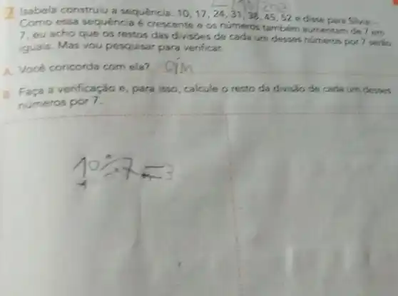 Isabela construiu a sequência: 10,17,24,31,38,45,52
e disse para Silvia:-
Como essa sequencia é crescente e os numeros tambem aumentam de 7 em
7, eu acho que os restos das divisies de cada um desses numeros por 7 serso
iguais. Mas vou pesquisar para verificar.
A. Você concorda com ela?
__
B. Faça a verificação e, para isso, calcule o resto da divisão de cada um clesses
numeros por 7.