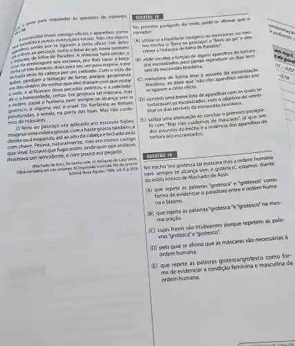 ise 16.
10 texto para responder às questōes de números
Aescripto a outras institulçōe sociais. Não cito alguns
A escravidão levou consigo oficios e aparelhos, como
aparelhos so pescoço, outro o ferro ao pé;havia também
senão por se ligarem a certo ofício. Um deles
a máscara flandres. A máscara fazia perder o
vicio da embriaguez.do escravos, por lhes tapar a boca.
videoso trés buracos, dous para ver, um para respirar,e era
fechada atrás da cabeça por um cadeado. Com o vício de
perdiam a tentação de furtar porque geralmente
era dos vinténs do senhor que eles tiravam com que matar
a sede, e aí ficavam dous pecados extintos, e a sobrieda-
de e a honestidade certas. Era grotesca tal máscara, mas
a ordem social e humana nem sempre se alcança sem o
a ordern e alguma vez o cruel. Os funileiros as tinham
penduradas, à venda, na porta das lojas. Mas não cuide-
mos de máscaras.
ferro ao pescoço era aplicado aos escravos fujoes.
Imaginai uma coleira grossa com a haste grossa também , à
direita ou à esquerda até ao alto da cabeça e fechada atrás
com chave. Pesava,naturalmente, mas era menos castigo
que sinal. Escravo que fugia assim, onde quer gue andasse,
mostrava um reincidente,com pouco era pegado.
(Machado de Assis. Pai contra mãe. In: Reliquias de Casa Velha
Obra completa em trés volumes. 6-impressão ilustrada.Rio de Janeiro:
Editora Nova Aguilar, 1986 vol. II, p. 659)
No primeiro parágrafo do texto, pode-se afirmar que 0
narrador:
(A) utiliza-se a hipérbole (exagero) ao mencionar, no mes-
mo trecho, o "ferro ao "Xagenco", o"ferro ao pế"e des-
crever a "máscara de folha de flandres".
(B) elide (oculta) a função de alguns aparelhos de tortura
aos escravizados para jamais reproduzir os dias terri-
veis da escravidão brasileirra.
(C) menciona de forma leve o assunto da escravização
brasileira, áo dizer que "não cito aparelhos senao por
se ligarem a certo ofício.
(D) constrói uma breve lista de aparelhos com os quais se
torturavam os escravizados com o objetivo de relem-
brar os dias terríveis da escravidão brasileira.
(E) utiliza uma atenuação ao concluir o primeiro parágra-
fo com "Mas não cuidemos de máscaras iá que um
dos assuntos do trecho é a violência dos aparelhos de
tortura aos escravizados.
No trecho "era grotesca tal máscara mas a ordem humana
nem sempre se alcança sem grotesco", estamos diante
do estilo irônico de Machado de Assis
(A) que repete as palavras "grotesca" e "grotesco" como
forma de evidenciar 0 entre e ordem huma-
na e bizarro.
(B) que repete as palavras "grotesca "e "grotesco" na mes-
ma oração.
(C) cujas frases são titubeantes porque repetem as pala-
vras"grotesca"e"grotesco".
(D) pelo qual se afirma que as máscaras são necessárias à
ordem humana.
(E) que repete as palavras grotesca/grotesco como for-
ma de evidenciar a condição masculina da
ordem humana.
QUESTÃO 16
ontaminaça
c poluence