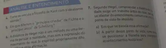 ISE E ENTENDIMENTO
Comose vincula a filosofia de Kant com o idealismo
alemão?
criador" de Fichte e 0
"principio terror de Schelling?
6. Adialética de Hegel não é um método ou uma for-
Adde pensar a realidade mas sim a expressão do
movimento do real (0 espiritol propriamente dito.
noviressa afirmação.
7. Segundo Hegel compreender a dialética da really
dade exige um trabalho árduo da
se afastar do entendimento comum e se colocaro
ponto de vista do absoluto.
a) Em que se baseia essa afirmação?
b) A partir desse ponto de vista
se posicionar a filosofia para interpretar
acontecimentos históricos?
n
C
a