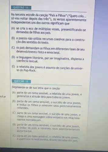 isitar
Na terceira estrofe da canção "Pais e Filhos colo...
só vou voltar depois das três"), os versos aparentemente
independentes uns dos outros significam que
(A) se cria o eco de múltiplas vozes presentificando-se
demandas de filhos aos pais.
(B) a poesia não utiliza recursos coesivos para a constru-
ção dos sentidos do texto.
(C) os pais demandam os filhos em diferentes fases de seu
desenvolvimento físico e emocional.
(D) a linguagem literária por ser imaginativa , dispensa a
coerência textual.
(E) a rebeldia dos jovens é assunto de cançōes do univer-
so do Pop-Rock.
Depreende-se de sua letra que a canção
(A) parte de um tema sensivel, a rebeldia de uma jovem, e
generaliza a atitude dela para todos os jovens.
(B) parte de um tema sensivel, o suicidio de uma jovem,
e induz os filhos a reverem seus posicionamentos
rebeldes.
(C) parte de um tema sensivel, o suicidio de uma jovem, e
chega a uma mensagem sobre empatia nos relaciona-
mentos interpessoais.
(D) parte de um tema sensivel, o suicidio de uma jovem,
e induz os pais a reverem seus posicionamentos
autoritários.
(E) parte de um tema sensivel, a uma jovem,
e questiona os sentimentos desencontrados dos pais.