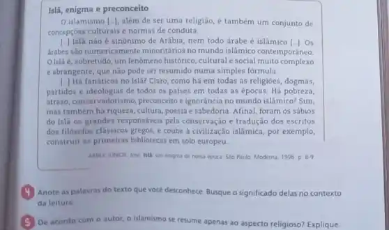 Islã, enigma e preconceito
0 islamismo [ldots ] além de ser uma religião, é também um conjunto de
concepçōes culturais e normas de conduta
[..] Islã não é sinônimo de Arábia, nem todo árabe é islâmico [ldots ] . Os
árabes são numericame nte minoritários no mundo islâmico contemporâneo.
Islã é, sobretudo um fenômeno histórico , cultural e social muito complexo
e abrangente, que não pode ser resumido numa simples fórmula
() Há fanáticos no Isla?Claro, como há em todas as religiōes, dogmas,
partidos e ideologias de todos os países em todas as épocas. Há pobreza,
atraso, conservadorismo preconceito e ignorância no mundo islâmico? Sim.
mas também há riqueza ,cultura, poesia e sabedoria Afinal, foram os sábios
do Islã os grandes responsáveis pela conservação e tradução dos escritos
dos filósofos clássicos gregos, e coube à civilização islâmica, por exemplo,
construir as primeiras bibliotecas em solo europeu.
ARREX JUNOR, Jose Isla um enigma de nossa época Sao Paulo Moderna 1996 p 8.9
4 Anote as palavras do texto que vocé desconhece Busque o significado delas no contexto
da leitura.
(5) De acordo com o autor, o islamismo se resume apenas ao aspecto religioso? Explique.