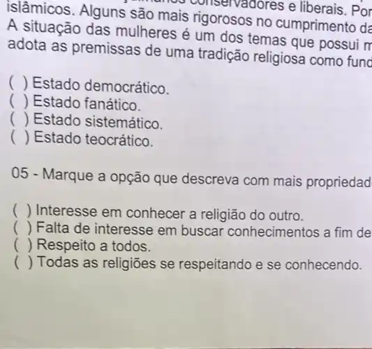 islâmicos . Alguns são mais rigorosos no cumprimer to da
names conservadores e liberais. Por
A situação das mulheres é um dos temas que possui m
adota as premissas de uma tradição religiosa como fund
() Estado democrático.
() Estado fanático.
() Estado sistemático.
() Estado teocrático.
05 - Marque a opção que descreva com mais propriedad
() Interesse em conhecer a religião do outro.
() Falta de interesse em buscar conhecimentos a fim de
() Respeito a todos.
() Todas as religiōes se respeitando e se conhecendo.