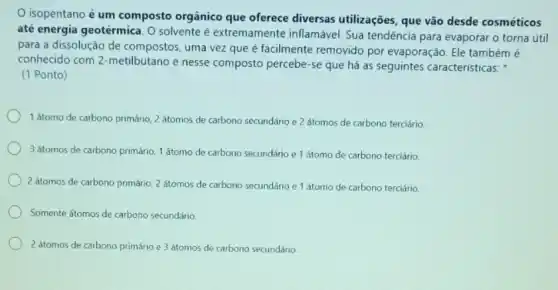 isopentano é um composto orgânico que oferece diversas utilizações que vão desde cosméticos
até energia geotérmica. O solvente é extremamente inflamável. Sua tendência para evaporar o torna útil
para a dissolução de compostos, uma vez que é facilmente removido por evaporação. Ele tambémé
conhecido com 2-metilbutano e nesse composto percebe -se que há as seguintes características:
(1 Ponto)
1 átomo de carbono primário 2 átomos de carbono secundário e 2 átomos de carbono terciário
3 átomos de carbono primário, 1 átomo de carbono secundário e 1 átomo de carbono terciário
2 átomos de carbono primário, 2 átomos de carbono secundário e 1 átomo de carbono terciário.
Somente átomos de carbono secundário
2 átomos de carbono primário e 3 átomos de carbono secundário.