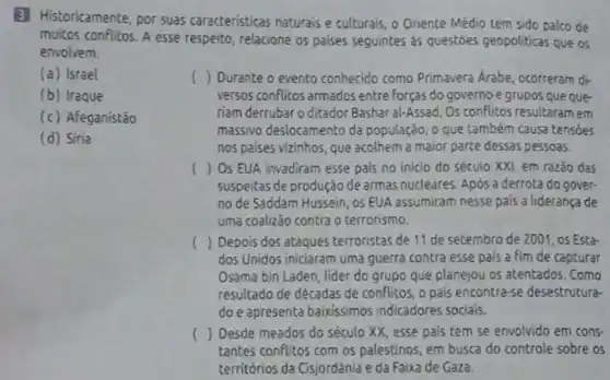 (a) Israel
(b) Iraque
(c) Afeganistão
(d) Siria
B Historicamente, por suas caracteristicas naturais e culturais, o Oriente Médio tem sido palco de
muitos conflitos. A esse respeito, relacione os paises seguintes as questoes geopoliticas que os
() Durante o evento conhecido como Primavera Arabe ocorreram di-
versos conflitos armados entre forças do governo e grupos que que-
riam derrubaro ditador Bashar al-Assad. Os conflitos resultaram em
massivo deslocamento da população, o que também causa tensóes
nos paises vizinhos, que acolhem a maior parte dessas pessoas.
() Os EUA invadiram esse pais no inicio do século XXI, em razão das
suspeitas de produção de armas nucleares. Após a derrota do gover-
no de Saddam Hussein , os EUA assumiram nesse pais a liderança de
uma coalizão contra o terrorismo.
() Depois dos ataques terroristas de 11 de setembro de 2001, os Esta
dos Unidos iniciaram uma guerra contra esse pais a fim de capturar
Osama bin Laden, lider do grupo que planejou os atentados. Como
resultado de décadas de conflitos, o pais encontra-se desestrutura-
do e apresenta baixissimos indicadores sociais.
() Desde meados do século XX, esse pais tem se envolvido em cons-
tantes conflitos com os palestinos, em busca do controle sobre os
territórios da Cisjordânia e da Faixa de Gaza.