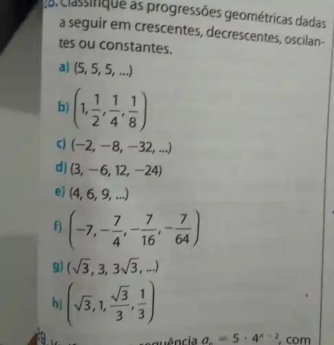 issinque as progress es geométricas dadas
a seguir em crescentes , decrescen tes, oscilan-
tes ou constantes.
a) (5,5,5,ldots )
b) (1,(1)/(2),(1)/(4),(1)/(8))
c) (-2,-8,-32,ldots )
d) (3,-6,12,-24)
e) (4,6,9,ldots )
f) (-7,-(7)/(4),-(7)/(16),-(7)/(64))
g) (sqrt (3),3,3sqrt (3),ldots )
h) (sqrt (3),1,(sqrt (3))/(3),(1)/(3))
secuencia a_(n)=5cdot 4^n-2 com