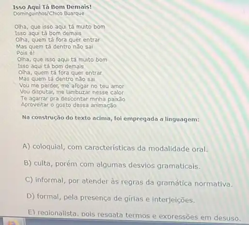 Isso Aqui Tá Bom Demais!
Dominguinhos/Chico Buarque
Olha, que isso aqui tá muito bom
Isso aqui tá bom demais
Olha, quem tá fora quer entrar
Mas quem tá dentro não sai
Pois é!
Olha, que isso aqui tá muito bom
Isso aqui tá bom demais
Olha, quem tá fora quer entrar
Mas quem tá dentro nào sai
Vou me perder, me afogar no teu amor
Vou disputar, me lambuzar nesse calor
Te agarrar pra descontar minha paixão
Aproveitar o gosto dessa animação
Na construção do texto acima, foi empregada a linguagem:
A) coloquial, com caracteristicas da modalidade oral.
B) culta, porém com algumas desvios gramaticals.
C) informal, por atender às regras da gramática normativa.
D) formal, pela presença de girias e interjelções.
E) reaionalista, pois resoata termos e exoressões em desuso.