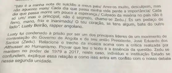 "Isto é a minha nota de suicídio a meus pais/ Amo-os muito mas
não aguento mais/ Cada dia que passa minha vida perde a importâncial Cada
dia que passa morre um pouco a esperança ./ Culpado da miséria no país não é
só um/ mas o principal, não é chama-se Zedu./És um pedaço de
ferro, mano, frio e inanimado/ 0 teu coração, se tens algum , bate do outro
lado". Luaty Beirão rapper angolano.
Luaty foi condenado à prisão por ser um dos principais lideres de um movimento de
contestação do Governo de Angola e de seu então Presidente , José Eduardo dos
Santos (Zedu)Relacione o trecho da música acima com a critica realizada por
Althusser ao Humanismo. Provar que leu o texto é a essência da questão .Zedu se
mantem no poder de 1979 a 2017, neste caso, individuo e instituição Estado se
confundem, explique essa relação e como isso entra em conflito com o nosso debate
nessa segunda unidade.