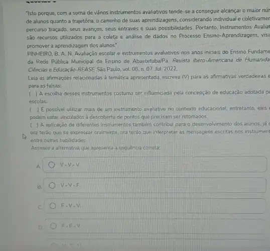 "Isto porque, com a soma de vários instrumentos avaliativos tende-se a conseguir alcançar o maior núr
de alunos quanto a trajetória, o caminho de suas aprendizagens considerando individual e coletivamer
percurso traçado, seus avanços, seus entraves e suas possibilidades.Portanto, Instrumentos Avalia
são recursos utilizados para a coleta e andlise de dados no Processo Ensino -Aprendizagem, visa
promover a aprendizagem dos alunos".
PINHEIRO, B. A. N Avaliação escolar e instrumentos avaliativos nos anos iniciais do Ensino Fundame
da Rede Pública Municipal de Ensino de Abaetetuba/Pa. Revista Ibero-Americana de Humanida
Ciências e Educação-REASE:São Paulo, vol. 08 n. 07. Jul. 2022.
Leia as afirmações relacionadas à temática apresentada, escreva (V)para as afirmativas verdadeiras e
para as falsas:
( ) A escolha desses instrumentos costuma ser influenciada pela concepção de educação adotada p
escolas.
( ) E possivel utilizar mais de um instrumento avaliativo no contexto educacional, entretanto eles
podem estar vinculados à descoberta de pontos que precisam ser retomados.
( ) A aplicação de diferentes instrumentos também contribui para o desenvolvimento dos alunos, já
ora terão que se expressar oralmente, ora terão que interpretar as mensagens escritas nos instrument
entre outras habilidades.
Assinale a alternativa que apresenta a sequencia correta:
A
V-V-V.
B.
V-V-E
C.
F-V-V.
D.
F-F-V