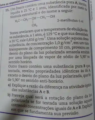 istre as respostas em
11. Um frasco
25^circ C
e 1 atm , identificada por
liquidi andanutrale do nome a segutif estrutural e do nome a seguir da
H_(3)C-CH_(2)-CH-CH_(2)-OH CH_(3)
2-metilbutan-1 -ol
Testes revelaram que , a temperature a de ebulição des-
sa substância, a 1 atm,e
129^circ C e que sua densidade.
20^circ C vale
0,816g/cm^3 . Uma solução aquosa dessa
substância, de concentração
1,0g/cm^3 , em um tubo
transparente de comprimer to 10 cm , provocou um
desvio do plano da luz polarizada amarela emitida
por uma lâmpada de vapor de sódio de 5,90^circ  no
sentido horário.
Outro frasco contém uma substância pura B que,
testada , revelou propriedades identicas às de A,
exceto o desvio do plano da luz polarizada , que foi
de 5,90^circ  no sentido anti -horário.
a) Explique a razão da diferenca na atividade óptica
das substâncias A e B.
b) Preveja qual será a rotação do plano da luz
polarizada se for testada uma solução aques
contendo ec se for testada uma solução Explique