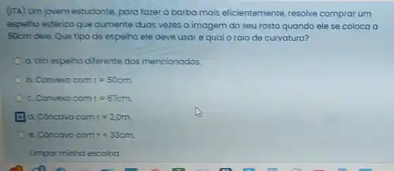 (ITA) Um jovem estudante, para fazer a barba mais eficientemente resolve comprar um
espelho esférico que aumente duas vezes a imagem do seu rosto quando ele se coloca a
50cm dele. Que tipo de espelho ele deve usar e qual o raio de curvatura?
a. Um espelho diferente dos mencionados.
b. Convexo com r=50 cm.
c. Convero com r=67
d. Côncavo com r=2,0
e. Côncovo com r=33 cm.
Limpar minho escolha