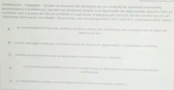 (ITAME/2020 - Adaptada)Grupos de pesquisa sào formados por um conjunto de discentes e docentes,
pesquisadores e acadêmicos que tem per finalidade estudar e se aprofundar em determinado assunto afim de
contribuir com o avanco da ciência em todas as suas areas. A pesquisa em Servico Social constitul-se em um
importante instrumento de trabalho. Desse modo, em uma perspectiva critico -dialetica, a pesquisa deve captar
A
as complexidades historicas politica, social e cultural dos fenomenos em conexao com os diversos
fatores do real
B
as lois naturajs o empiricas dos fatos sociais em busca da objetividade e neutralidade cientifica
C
a leitura dos fenomenos que se apresentam imediatamente no cotidiano
D
os elementos quantitativos com vistas a elaboração do diagnostico social para a intervenção
profissional
E
as desigualdades sociais como problemas funcionais na produçáo cientifica