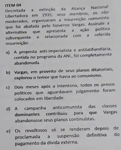 ITEM 04
Decretada a extinção da Aliança Nacional
Libertadora em 1935, seus membros, os não
moderados organizaram a insurreição comunista
que foi abafada pelo Governo Vargas Assinale a
alternativa que apresenta a ação politica
subsequente e relacionada com a referida
insurreição:
a)
A proposta anti -imperialista e antilatifundiáría,
contida no programa da ANL, foi completamente
abandonada.
b) Vargas, em proveito de seus planos ditatoriais,
explorou o temor que havia ao comunismo.
c) Dois meses após a Intentona todos os presos
politicos que aguardavam julgamento foram
colocados em liberdade.
d) A campanha
anticomunista das classes
dominantes contribuiu para que Vargas
abandonasse seus planos continuístas.
e) Os revoltosos so se renderam depois de