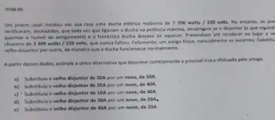 ITEM 04:
Um jovem casal Instalou em sua casa uma ducha elétrica moderna de 7700watts/220volts No entanto, os jov
verificaram, desiludidos, que toda vez que ligavam a ducha na potência máxima desarmava-se o disjuntor (o que equival
queimar o fusivel de antigamente) e a fantástica ducha deixava de aquecer Pretendiam até recolocar no lugar o ve
chuveiro de 3300watts/220volts, que nunca falhou. Felizmente um amigo fisico, naturalmente os socorreu. Substitu
velho disjuntor por outro de maneira que a ducha funcionasse normalmente.
A partir desses dados assinale a única alternativa que descreve corretamente a possivel troca efetuada pelo amigo.
a) Substituiu o velho disjuntor de 20A por um novo, de 30A.
b) Substituiu o velho disjuntor de 20A por um novo, de 40A.
c) Substituiu o velho disjuntor de 10A por um novo, de 40A
d) Substituiu o velho disjuntor de 30A por um novo, de 20A
e) Substituiu o velho disjuntor de 40A por um novo, de 20A.