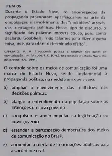 ITEM 05
Durante - Estado Novo , os encarregados da
propaganda procuraram aperfeiçoar-se na arte da
empolgação e envolvimento das "multidōes " através
das mensagens politicas . Nesse tipo de discurso, o
significado das palavras importa pouco , pois, como
declarou Goebbels, "não falamos para dizer alguma
coisa, mas para obter determinado efeito".
CAPELATO, M. H Propsganda politica e controle dos meios de
comunicação. In:PANDOLFI, D. (Org ). Repensando o Estado Novo. Rio
de Janeiro: FGV 1999
0 controle sobre os meios de comunicação foi uma
marca do Estado Novo , sendo fundamental a
propaganda política, na medida em que visava:
a) ampliar o envolvimento das multidōes nas
decisōes políticas.
b) alargar 0 entendimento da população sobre as
intenções do novo governo.
C)conquistar o apoio popular na legitimação do
novo governo.
d) estender a participação democrática dos meios
de comunicação no Brasil.
e) aumentar a oferta de informações públicas para
a sociedade civil.