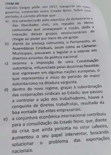 ITEM 06
Getúlio Vargas pôde, em 1937 inaugurar um novo
governo conhecido como Estado Novo Sobre esse
periodo, é correto afirmar que:
era caracterizado pelo exercicio da democracia e
das liberdades civis,em repúdio às ideias
comunistas que ameaçavam a nação, dada a
intenção desses grupos revolucionários de
chegar ao poder por meio de um golpe.
b)
diante da ameaça comunista, 0 Parlamento, as
Assembleias Estaduais, assim como as Câmaras
Municipais , passaram a legislar e a intervir em
diversos assuntos da política nacional.
c)
ocorreu a imposição de uma Constituição
autoritária , influenciada pelas doutrinas fascistas
que vigoravam em algumas naçōes europeias, 0
que representou o inicio do período de maior
autoritarismo na ditadura varguista.
d)
dentro do novo regime , graças à subordinação
das corporações sindicais ao Estado, que passou
a controlar a ação dos trabalhadores , houve a
conquista de direitos trabalhistas resultado da
boa vontade das elites empresariais.
e) a conjuntura econômica internacional contribuiu
para a consolidação do Estado Novo, que diante
da crise que ainda persistia no setor cafeeiro,
aumentou o seu papel interventor,buscando