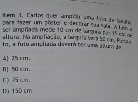 Item 1. Carlos quer ampliar uma foto de familia
para fazer um pôster e decorar sua sala A foto a
ser ampliada mede 10 cm de largura por 15 cm de
altura. Na ampliação, a largura terá 50 cm Portan-
to, a foto ampliada deverá ter uma altura de:
A) 25 cm.
B) 50 cm.
C) 75 cm.
D) 150 cm.