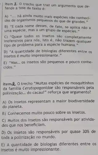 Item 1. O trecho que traz um argumento que de-
fende a tese do texto é:
A) __ há ainda muito mais espécies não conheci-
das de organismos pequenos do que de grandes."
B) "E cada nome desses, de fato, se aplica não a
uma espécie, mas a um grupo de espécies."
C) "Quase todos os insetos são completamente
inofensivos para nós, isto é, não trazem qualquer
tipo de problema para a espécie humana."
D) "A quantidade de biologias diferentes entre os
insetos é muito impressionante."
E) "Mas __ os insetos são pequenos e pouco conhe-
cidos."
__
Item Q. O trecho "Muitas espécies de mosquitinhos
da família Ceratopogonidae são responsáveis pela
polinização __ do cacau!"reforça que argumento?
A) Os insetos representam a maior biodiversidade
do planeta.
B) Conhecemos muito pouco sobre os insetos.
C) Muitos dos insetos são responsáveis por ativida-
des que nos beneficiam.
D) Os insetos são responsáveis por quase 30%  de
toda a polinização no mundo.