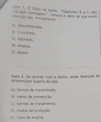 Item 1.0 titulo do texto , "Hepatites B e C não
mandam mensagem ", remete à ideia de que essas
doenças sao, inicialmente
A) desconhecidas.
B) incuráveis.
C) discretas.
D) simples.
E) atuais.
Item 2. De acordo com o texto, essas doencas se
diferenciam quanto às/aos
A) formas de transmissão.
B) meios de prevenção.
C) formas de tratamento.
D) modos de evolução.
E) tipos de exame.