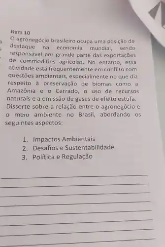 Item 10
agronegócio brasileiro ocupa uma posição de
destaque na economia mundial , sendo
responsável por grande parte das exportações
de commodities agrícolas.No entanto , essa
atividade está frequentemente em conflito com
questōes ambientais , especialmer te no que diz
respeito à preservação de biomas como a
Amazônia e o Cerrado, 0 uso de recursos
naturais e a emissão de gases de efeito estufa.
Disserte sobre a relação entre o agronegócio e
meio ambiente no Brasil , abordando ) OS
seguintes aspectos:
1 . Impactos Ambientais
2.Desafios e Sustentabilidade
3.Política e Regulação
__