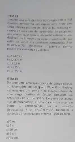 ITEM 13
Durante uma aula de Física no Colégio IESB, o Prof.
Gustavo apresentou um experimento onde uma
carga elétrica positiva de Q=5mu C foi colocada no
centro de uma sala de laboratório Ele perguntou
aos alunos qual seria o potencial elétrico a uma
distância de 2 metros da carga considerando que
estão no vácuo e a constante eletrostática é k=
9times 10^9Ncdot m^2/C^2
Determine o potencial elétrico
gerado por essa carga a 2 m dela.
a) 2.247,5 V.
b) 22 .475 V.
c) 112,5 V.
d) 1.125V.
e) 11.25 O V.
ITEM 14
Durante uma simulação prática de campo elétrico
no laboratório do Colégio IESB, 0 Prof. Gustavo
explicou que um ponto P no espaço próximo de
uma carga positiva de Q=1mu C apresenta um
potencial elétrico de 900 V.Ele pediu aos alunos
que determinassem a distância entre a carga e o
ponto considerando que a constante
eletrostática é k=9times 10^9Ncdot m^2/C^2 Determine a
distância aproximada que o ponto P está da carga
a) 2 m.
b) 5 cm.
c) 10 cm.
d) 1 cm.
e) 20 cm.