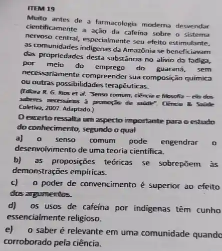 ITEM 19
Muito antes de a farmacologia moderna desvendar
tificamente a ação da cafeína sobre o sistema
nervoso central , especialmente seu efeito estimulante,
as comunidades indigenas da Amazônia se beneficiavam
das propriedades desta substância no alivio da fadiga,
por meio do emprego do guaraná,
sem
necessariamente compreende r sua composição química
ou outras possibilidades terapêuticas.
(Ediara R. G. RTos et al. "Senso comum, ciencia e filosotia-elb dos
satheres mecessamins i promogão da
Coletiva, 2007 . Adaptado.)
Dewerto ressalta umin aspecto importante para oestudo
do conhecime nto, segundo o qual
a)senso comum pode engendrar 0
desenvolvin lento de uma teoria cientifica.
b) as proposições
teóricas se sobrepōem às
demonstraç ies empíricas.
c).0 poder de convencime nto é superior ao efeito
angumention
d) os usos de cafeína por indigenas têm cunho
essencialme nte religioso.
e) o saber é relevante em uma comunidade quando
corroborado pela ciência.