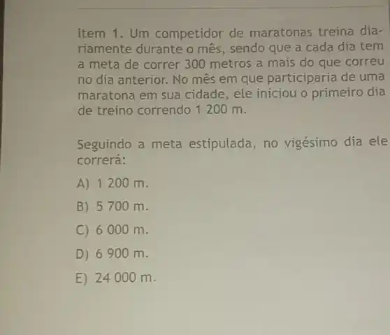 Item 1.Um competidor de maratonas treina dia-
riamente durante o mês, sendo que a cada dia tem
a meta de correr 300 metros a mais do que correu
no dia anterior . No mês em que participaria de uma
maratona em sua cidade,ele iniciou o primeiro dia
de treino correndo 1200 m.
Seguindo a meta estipulada, no vigésimo dia ele
correrá:
A) 1200 m.
B) 5700 m.
C) 6000 m.
D) 6900 m.
E) 24000 m.