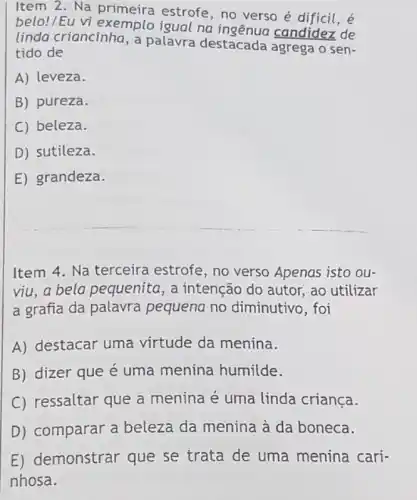 Item 2. Na primeira estrofe, no verso é dificil, é
belo!/Eu vi exemplo igual na candidez de
linda criancinha, a palavra destacada agrega o sen-
tido de
A) leveza.
B) pureza.
C) beleza.
D) sutileza.
E) grandeza.
Item 4. Na terceira estrofe, no verso Apenas isto ou-
viu,a bela pequenita, a intenção do autor , ao utilizar
a grafia da palavra pequena no diminutivo, foi
A) destacar uma virtude da menina.
B) dizer que é uma menina humilde.
C) ressaltar que a menina é uma linda criança.
D) comparar a beleza da menina à da boneca.
E) demonstrar que se trata de uma menina cari-
nhosa.