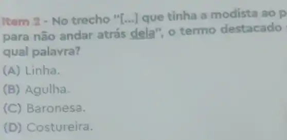 Item 2 -No trecho" [ldots ] que tinha a modista ao p
para nǎc andar atrás dela", o termo destacado
qual palavra?
(A) Linha.
(B) Agulha.
(C) Baronesa.
(D) Costureira.