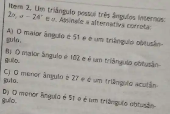 Item 2. Um triangulo possui trés ángulos internos: 2a,a-24^circ 
e a. Assinale a alternati a correta:
maior ángulo é 51 e é um tríángulo obtusán. gulo.
B) 0 maior angulo e joz e e um triangulo obtusán. gulo.
C) 0 menor angulo um triangulo acutân. gulo.
D) 0 menor angulo é Jie e um triangulo obtusan. gulo.