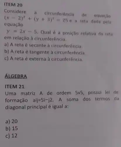 ITEM 20
Considere cunferencia de equação
(x-2)^2+(y+3)^2=25
e a reta dada pela
equação
y=2x-5 Qual é a posição relativa da reta
em relação à circunferência.
a) A reta é secante à circunferência.
b) A reta é tangente à circunferência.
c) A reta é externa à circunferência.
ÁLGEBRA
ITEM 21
Uma matriz A de ordem 5times 5 possui lei de
formação aij=5i-j2 .A soma dos termos da
diagonal principal é igual a:
a) 20
b) 15
c) 12