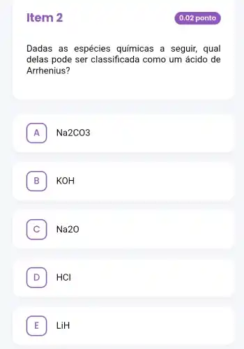 Item 2
Dadas as espécies químicas a seguir, qual
delas pode ser classificada como um ácido de
Arrhenius?
A Na2CO3
B L KOH
Na2O C
D HCI
E LiH