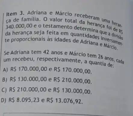 Item 3. Adriana e
ca de familia. O valor total da heranca
340.000,00 e o testamento fol do
da herança seja feita em quantidades jue a
RS
te proporcionais as idades de Adriana e Nersamen
Se Adriana tem 42 anos e Márcio tem 26 anos, cada
um recebeu respectivamente, a quantla de:
A) R 170.000,00 e R 170.000,00
B) R 130.000,00 e R 210.000,00
C) R 210.000,00 e R 130.000,00
D) RS8.095,23 e R 13.076,92