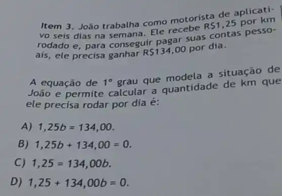 Item 3. João trabalha como motorista de aplicatí-
vo seis dias na semana. Ele recebe
RS1,25 por km
rodado e, para conseguir pagar suas contas pesso-
ais, ele precisa ganhar
RS134,00
por dia.
A equação de 1^circ 
grau que a situação de
João e permite calcular a quantidade de km que
ele precisa rodar por dia é:
A) 1,25b=134,00
B) 1,25b+134,00=0
C) 1,25=134,00b
D) 1,25+134,00b=0