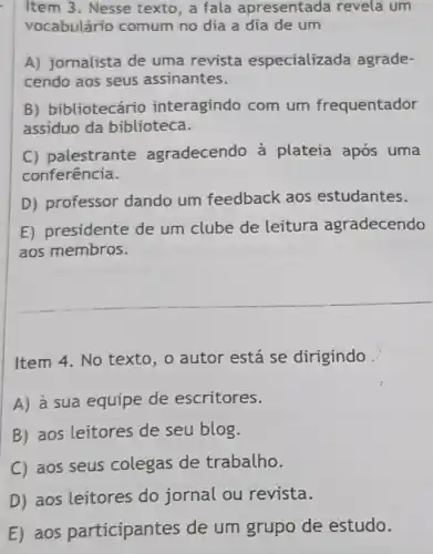 Item 3. Nesse texto, a fala apresentada revela um
vocabulário comum no dia a dia de um
A) jornalista de uma revista especializada agrade-
cendo aos seus assinantes.
B) bibliotecário interagindo com um frequentador
assiduo da biblioteca.
C) palestrante agradecendo à plateia após uma
conferência.
D) professor dando um feedback aos estudantes.
E) presidente de um clube de leitura agradecendo
aos membros.
Item 4. No texto , o autor está se dirigindo
A) à sua equipe de escritores.
B) aos leitores de seu blog.
C) aos seus colegas de trabalho.
D) aos leitores do jornal ou revista.