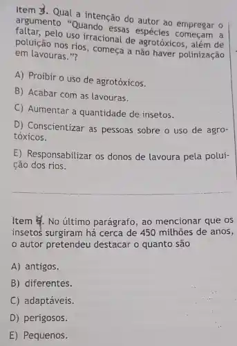 Item 3. Qual a intenção do autor ao empregar o
argumento "Quando essas espécies
pelo uso irracional de agrotóxicos , além de
poluição nos rios, começa a não haver polinização
em lavouras."?
A) Proibir o uso de agrotóxicos.
B) Acabar com as lavouras.
C) Aumentar a quantidade de insetos.
D)Conscientizar as pessoas sobre o uso de agro-
tóxicos.
E)Responsabilizar os donos de lavoura pela polui-
ção dos rios.
__
Item 5. No último parágrafo, ao mencionar que os
insetos surgiram há cerca de 450 milhoes de anos,
autor pretendeu destacar o quanto são
A) antigos.
B) diferentes.
C) adaptáveis.
D) perigosos.