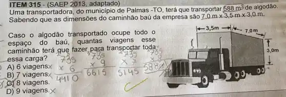 ITEM 3152013, adaptado)
Uma transportadore do município de Palmas -TO, terá que transportar
588m^3 de algodão.
Sabendo que as dimensões do caminhão baú da empresa são
7,0mtimes 3,5mtimes 3,0m
Caso o algodão transportado ocupe todo o
espaço do baú quantas viagens esse
caminhão terá quẹ fazer para transportar toda:
essa carga?
A) 6 viagensx
B) 7 viagens
(C) 8 viagens.
D) 9 viagens